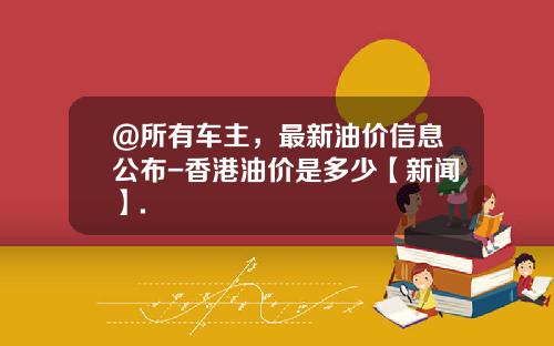 @所有车主,最新油价信息公布-香港油价是多少【新闻】.