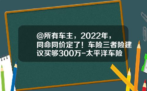 @所有车主,2022年,同命同价定了!车险三者险建议买够300万-太平洋车险100万三者多少钱【新闻】.