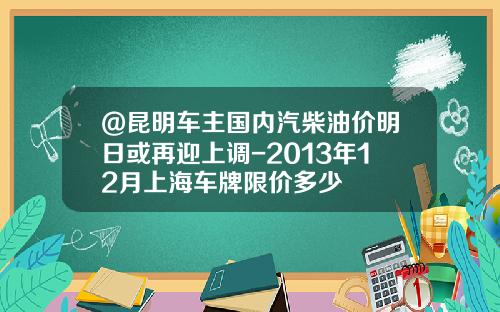 @昆明车主国内汽柴油价明日或再迎上调-2013年12月上海车牌限价多少