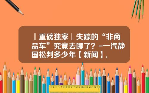 ‖重磅独家‖失踪的“非商品车”究竟去哪了?-一汽静国松判多少年【新闻】.