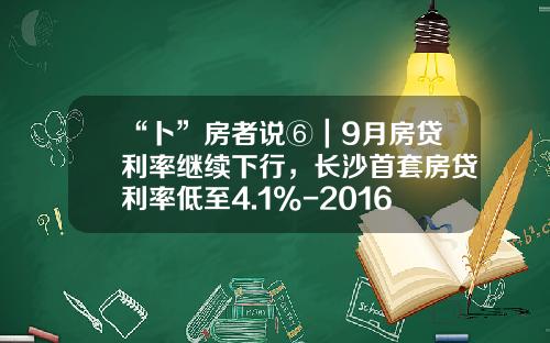 “卜”房者说⑥｜9月房贷利率继续下行，长沙首套房贷利率低至4.1%-2016年住房贷款利率是多少