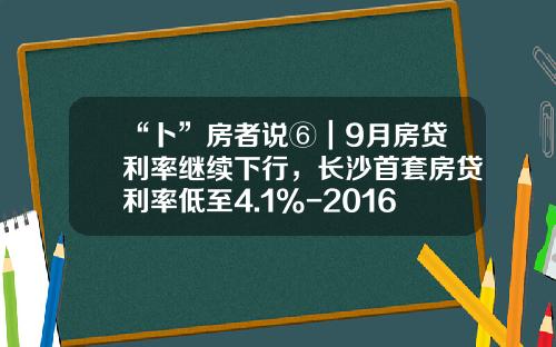 “卜”房者说⑥｜9月房贷利率继续下行，长沙首套房贷利率低至4.1%-2016年住房贷款利率是多少