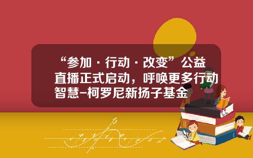 “参加·行动·改变”公益直播正式启动，呼唤更多行动智慧-柯罗尼新扬子基金