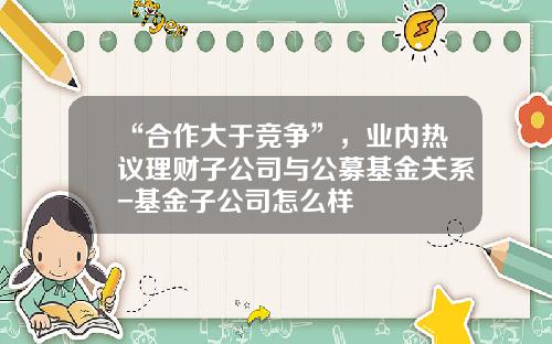 “合作大于竞争”，业内热议理财子公司与公募基金关系-基金子公司怎么样