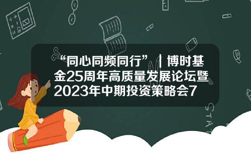 “同心同频同行”｜博时基金25周年高质量发展论坛暨2023年中期投资策略会7月6日圆满举办-博时基金经理