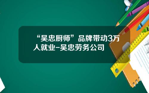 “吴忠厨师”品牌带动3万人就业-吴忠劳务公司