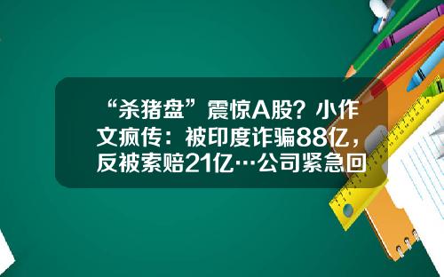 “杀猪盘”震惊A股？小作文疯传：被印度诈骗88亿，反被索赔21亿…公司紧急回应！-股票索赔资讯