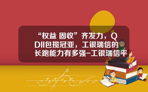 “权益+固收”齐发力，QDII包揽冠亚，工银瑞信的长跑能力有多强-工银瑞信平衡基金