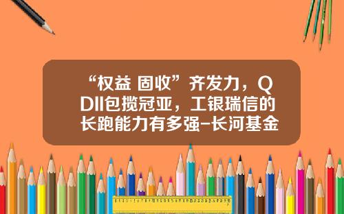 “权益+固收”齐发力，QDII包揽冠亚，工银瑞信的长跑能力有多强-长河基金