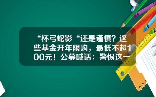 “杯弓蛇影“还是谨慎？这些基金开年限购，最低不超100元！公募喊话：警惕这一拐点…-国债卷最低多少钱