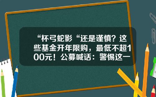 “杯弓蛇影“还是谨慎？这些基金开年限购，最低不超100元！公募喊话：警惕这一拐点…-基金100元
