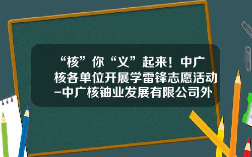 “核”你“义”起来！中广核各单位开展学雷锋志愿活动-中广核铀业发展有限公司外派