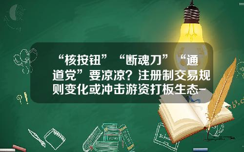 “核按钮”“断魂刀”“通道党”要凉凉？注册制交易规则变化或冲击游资打板生态-a股股票交易规则最新资讯