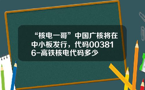 “核电一哥”中国广核将在中小板发行，代码003816-高铁核电代码多少