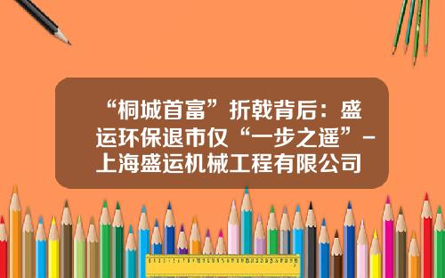 “桐城首富”折戟背后：盛运环保退市仅“一步之遥”-上海盛运机械工程有限公司