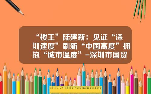 “楼王”陆建新：见证“深圳速度”刷新“中国高度”拥抱“城市温度”-深圳市国贸小汽车出租有限公司