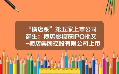 “横店系”第五家上市公司诞生：横店影视获IPO批文-横店集团控股有限公司上市