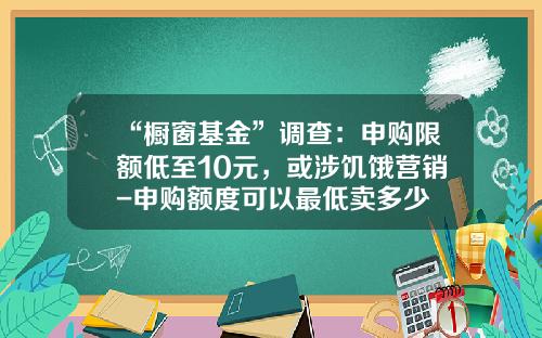 “橱窗基金”调查：申购限额低至10元，或涉饥饿营销-申购额度可以最低卖多少