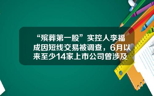 “殡葬第一股”实控人李福成因短线交易被调查，6月以来至少14家上市公司曾涉及短线交易-天德基金公司