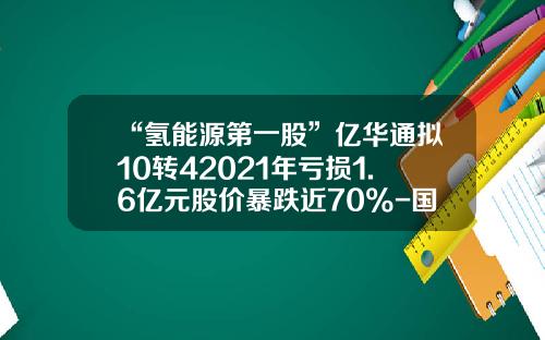 “氢能源第一股”亿华通拟10转42021年亏损1.6亿元股价暴跌近70%-国鼎能源股份有限公司