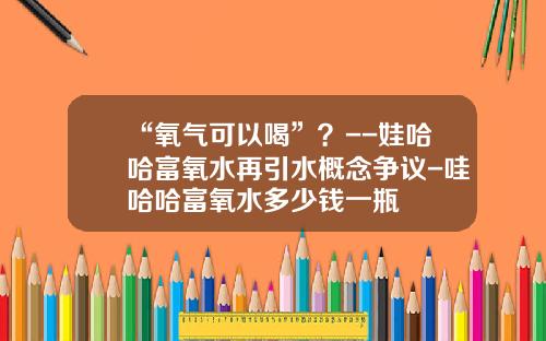 “氧气可以喝”？--娃哈哈富氧水再引水概念争议-哇哈哈富氧水多少钱一瓶