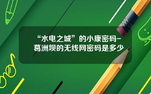 “水电之城”的小康密码-葛洲坝的无线网密码是多少
