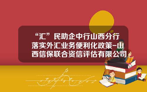 “汇”民助企中行山西分行落实外汇业务便利化政策-山西信保联合资信评估有限公司