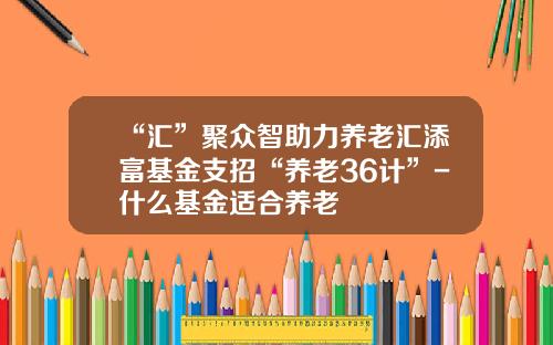 “汇”聚众智助力养老汇添富基金支招“养老36计”-什么基金适合养老