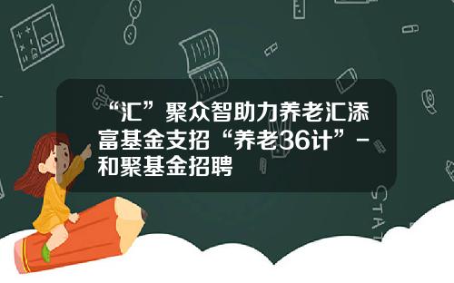 “汇”聚众智助力养老汇添富基金支招“养老36计”-和聚基金招聘
