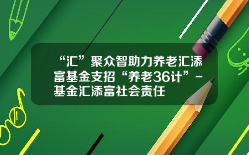“汇”聚众智助力养老汇添富基金支招“养老36计”-基金汇添富社会责任
