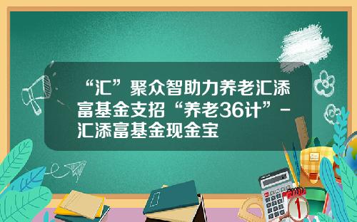 “汇”聚众智助力养老汇添富基金支招“养老36计”-汇添富基金现金宝