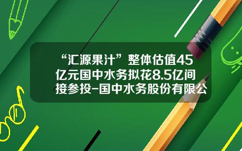 “汇源果汁”整体估值45亿元国中水务拟花8.5亿间接参投-国中水务股份有限公司