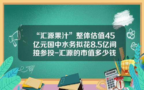 “汇源果汁”整体估值45亿元国中水务拟花8.5亿间接参投-汇源的市值多少钱