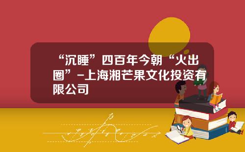 “沉睡”四百年今朝“火出圈”-上海湘芒果文化投资有限公司
