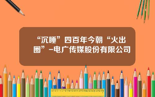 “沉睡”四百年今朝“火出圈”-电广传媒股份有限公司
