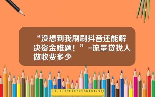 “没想到我刷刷抖音还能解决资金难题！”-流量贷找人做收费多少