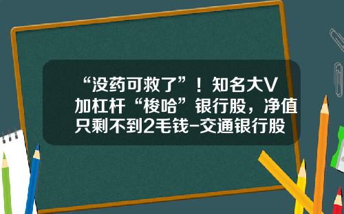 “没药可救了”！知名大V加杠杆“梭哈”银行股，净值只剩不到2毛钱-交通银行股票最新资讯