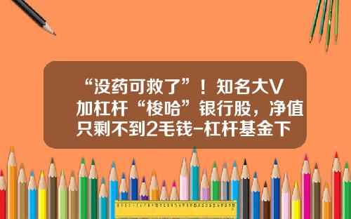 “没药可救了”！知名大V加杠杆“梭哈”银行股，净值只剩不到2毛钱-杠杆基金下折