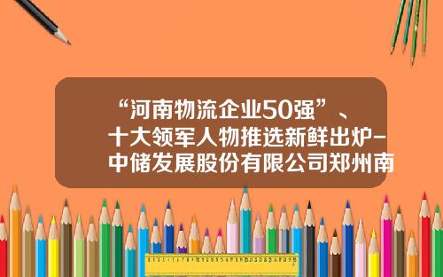 “河南物流企业50强”、十大领军人物推选新鲜出炉-中储发展股份有限公司郑州南阳寨分公司