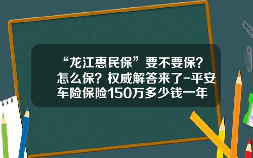 “龙江惠民保”要不要保?怎么保?权威解答来了-平安车险保险150万多少钱一年【新闻】