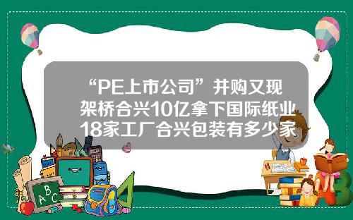“PE上市公司”并购又现架桥合兴10亿拿下国际纸业18家工厂合兴包装有多少家工厂【前列康】