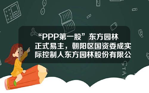 “PPP第一股”东方园林正式易主，朝阳区国资委成实际控制人东方园林股份有限公司【前列康】