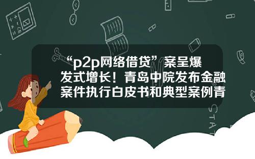 “p2p网络借贷”案呈爆发式增长！青岛中院发布金融案件执行白皮书和典型案例青岛p2p公司排名【前列康】