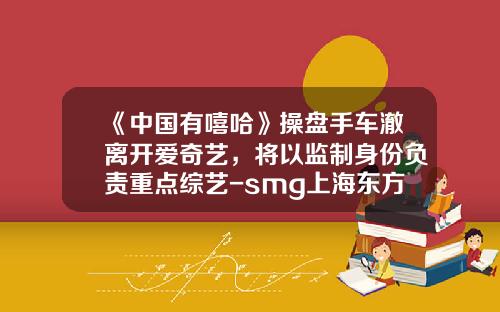 《中国有嘻哈》操盘手车澈离开爱奇艺,将以监制身份负责重点综艺-smg上海东方传媒集团有限公司【新闻】