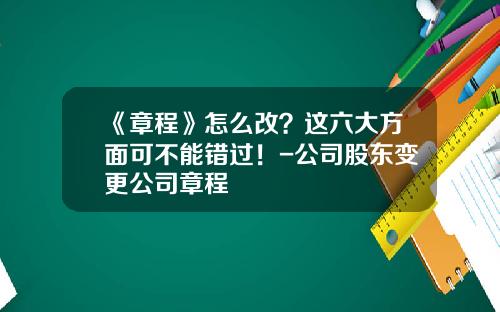 《章程》怎么改？这六大方面可不能错过！-公司股东变更公司章程