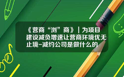 《营商“浏”商》｜为项目建设减负增速让营商环境优无止境-减约公司是做什么的
