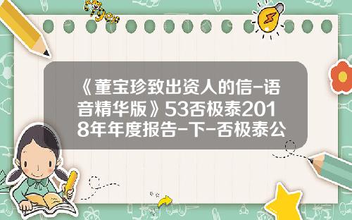 《董宝珍致出资人的信-语音精华版》53否极泰2018年年度报告-下-否极泰公司