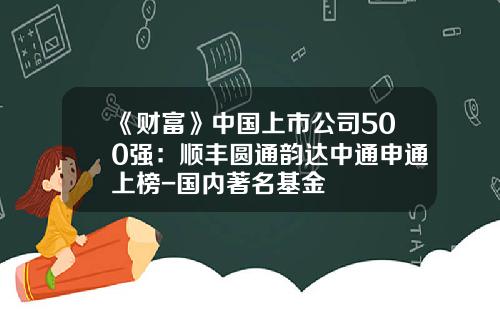 《财富》中国上市公司500强：顺丰圆通韵达中通申通上榜-国内著名基金