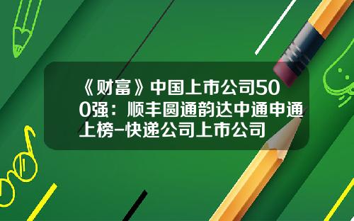 《财富》中国上市公司500强：顺丰圆通韵达中通申通上榜-快递公司上市公司