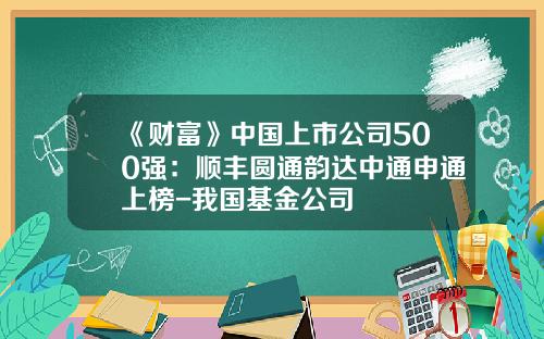 《财富》中国上市公司500强：顺丰圆通韵达中通申通上榜-我国基金公司